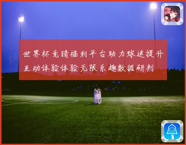 世界杯竞猜福利平台助力球迷提升互动体验体验无限乐趣数据研判