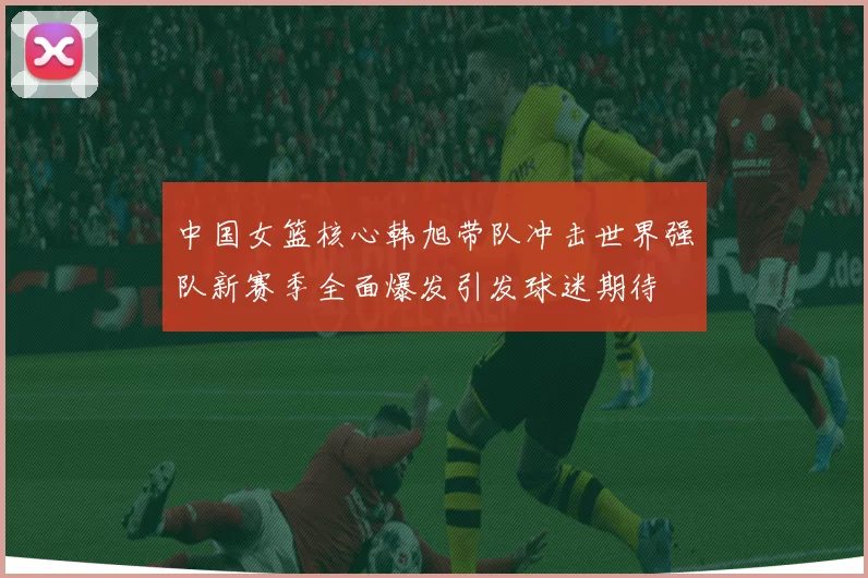 中国女篮核心韩旭带队冲击世界强队新赛季全面爆发引发球迷期待