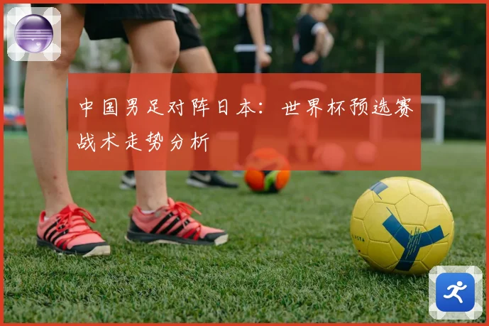 中国男足对阵日本：世界杯预选赛战术走势分析