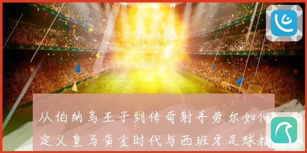 从伯纳乌王子到传奇射手劳尔如何定义皇马黄金时代与西班牙足球精神