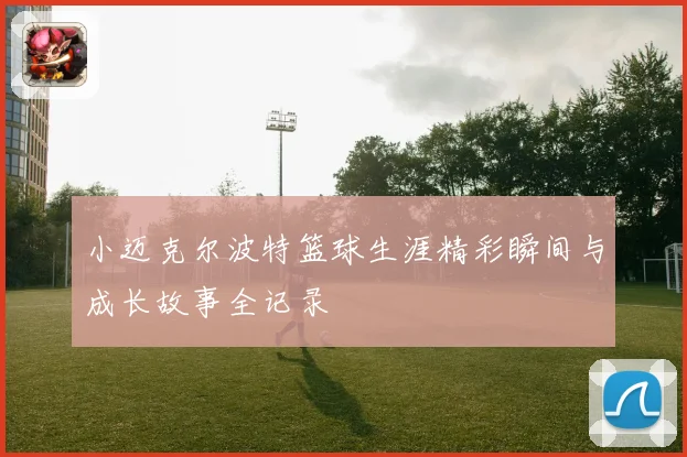 小迈克尔波特篮球生涯精彩瞬间与成长故事全记录