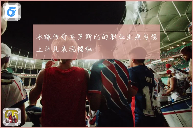 冰球传奇克罗斯比的职业生涯与场上非凡表现揭秘