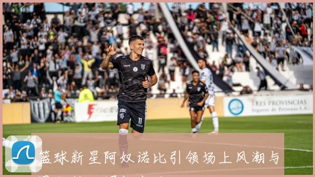 篮球新星阿奴诺比引领场上风潮与团队核心崛起之路