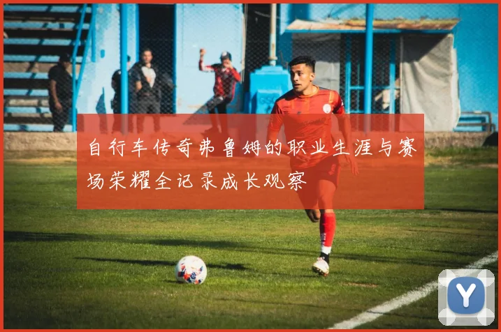 自行车传奇弗鲁姆的职业生涯与赛场荣耀全记录成长观察