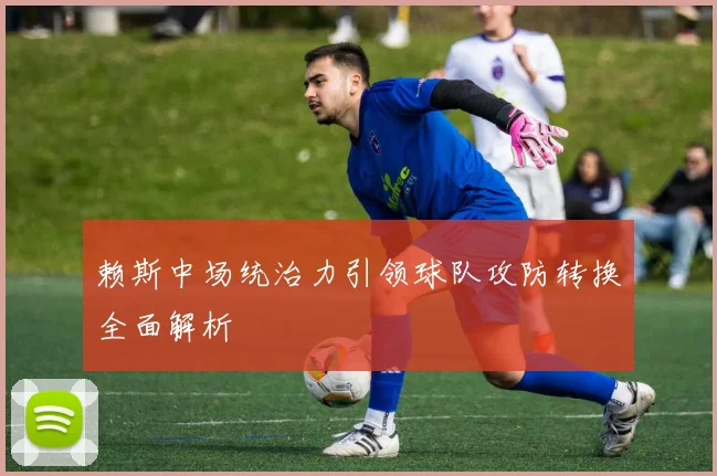 赖斯中场统治力引领球队攻防转换全面解析