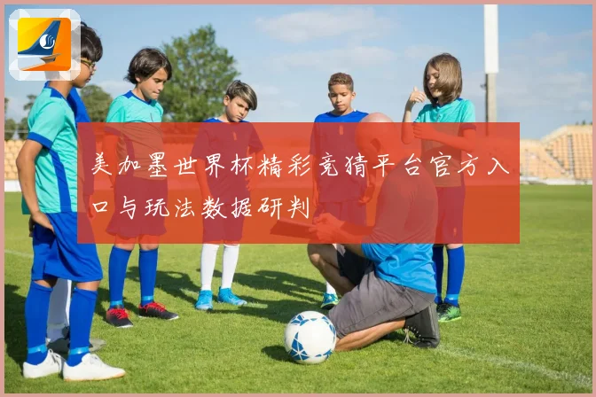 美加墨世界杯精彩竞猜平台官方入口与玩法数据研判