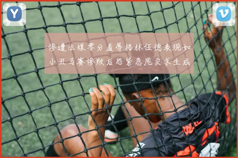 惨遭法媒零分羞辱格林伍德表现如小丑马赛惨败后恐紧急甩卖求生成长观察