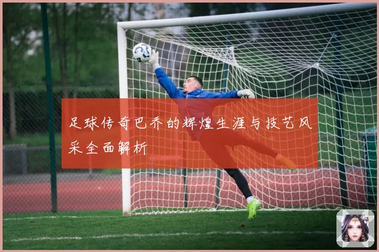 足球传奇巴乔的辉煌生涯与技艺风采全面解析