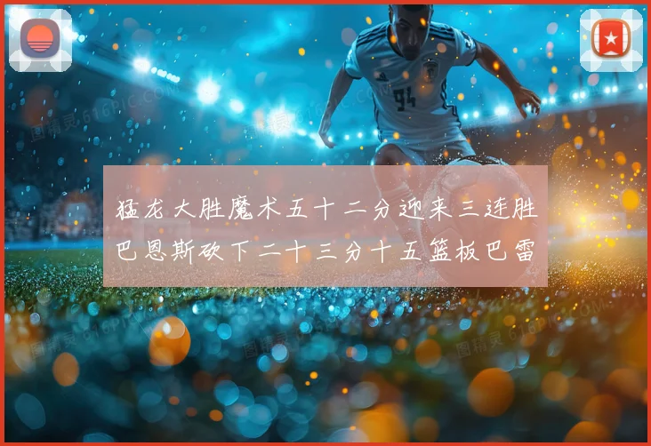 猛龙大胜魔术五十二分迎来三连胜巴恩斯砍下二十三分十五篮板巴雷专题观察