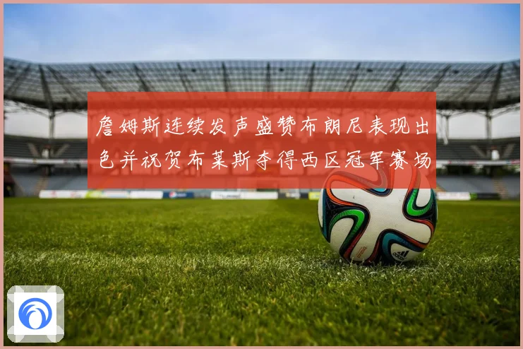 詹姆斯连续发声盛赞布朗尼表现出色并祝贺布莱斯夺得西区冠军赛场复盘
