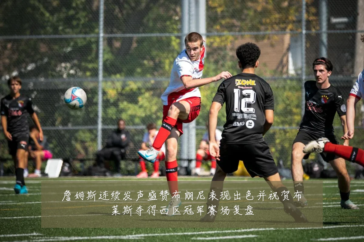 詹姆斯连续发声盛赞布朗尼表现出色并祝贺布莱斯夺得西区冠军赛场复盘