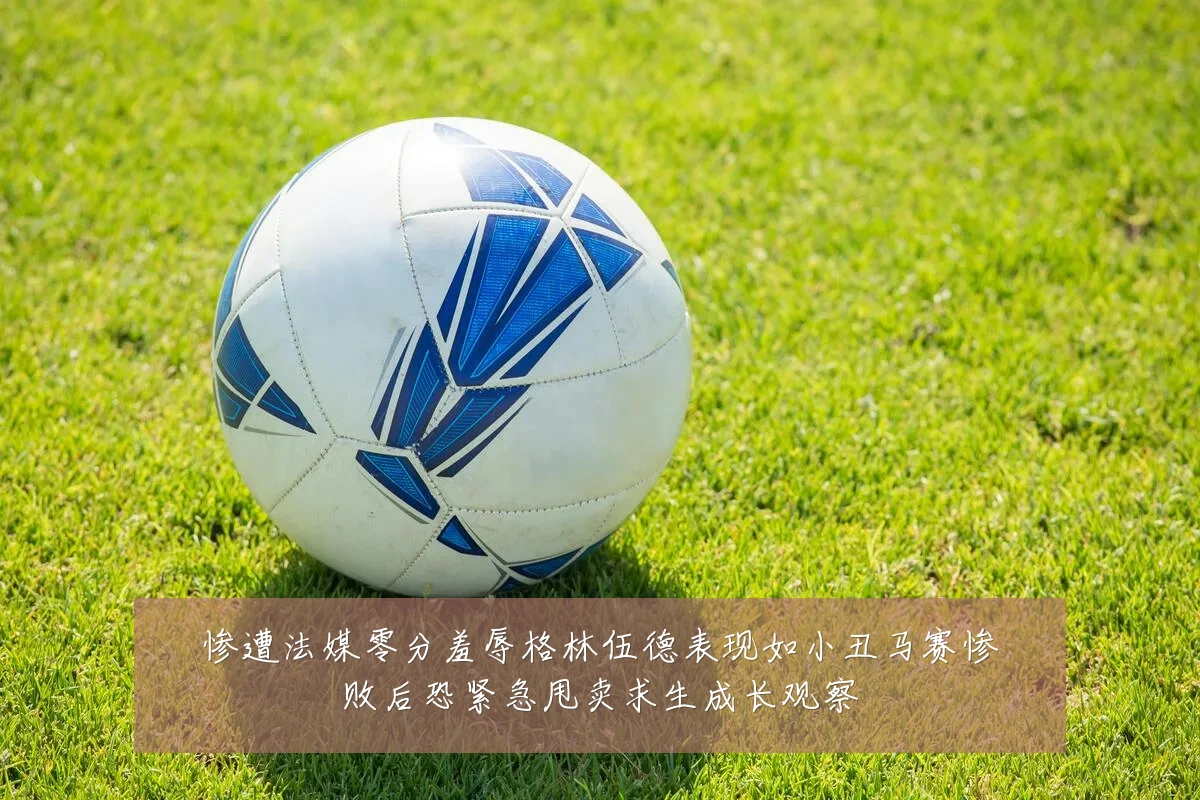 惨遭法媒零分羞辱格林伍德表现如小丑马赛惨败后恐紧急甩卖求生成长观察
