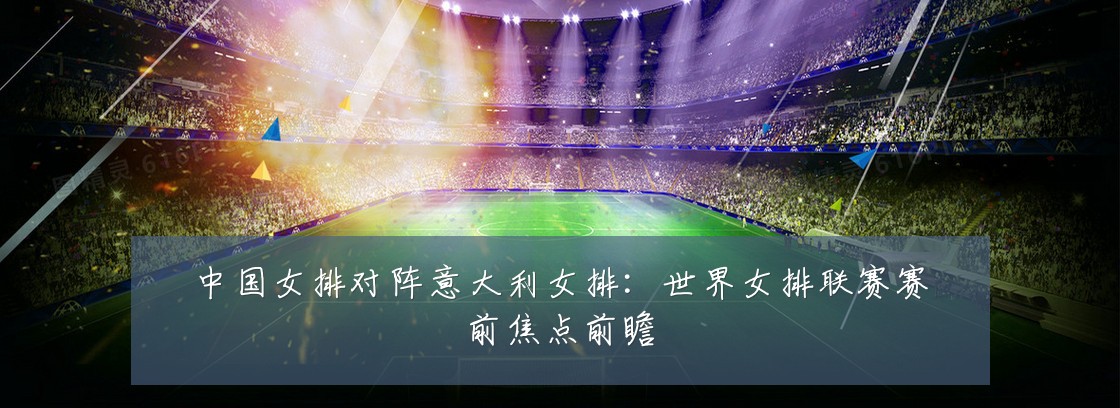 中国女排对阵意大利女排：世界女排联赛赛前焦点前瞻